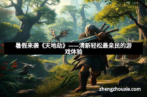 暑假来袭《天地劫》——清新轻松最亲民的游戏体验