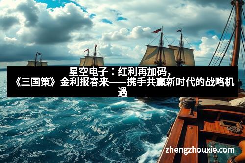 星空电子：红利再加码，《三国策》金利报春来——携手共赢新时代的战略机遇